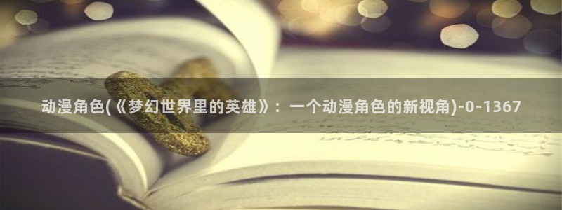 斗罗大陆动漫:动漫角色(《梦幻世界里的英雄》:一个动漫角色的新视角)